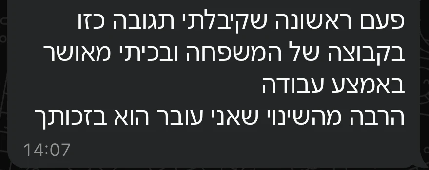 הודעת וואטסאפ מלקוח: פעם ראשונה שקיבלתי תגובה כזו בקבוצה של המשפחה, ובכיתי מאושר באמצע העבודה. הרבה מהשינוי שאני עובר הוא בזכותך.