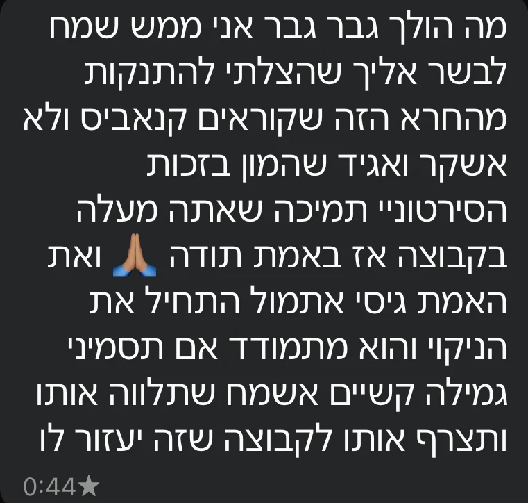הודעת וואטסאפ מלקוח: אני ממש שמח לבשר לך שהצלחתי להתנקות מהקנאביס, והמון בזכות הסרטונים והתמיכה בקבוצה. גיסי התחיל אתמול את הניקוי, ואשמח שתלווה גם אותו.