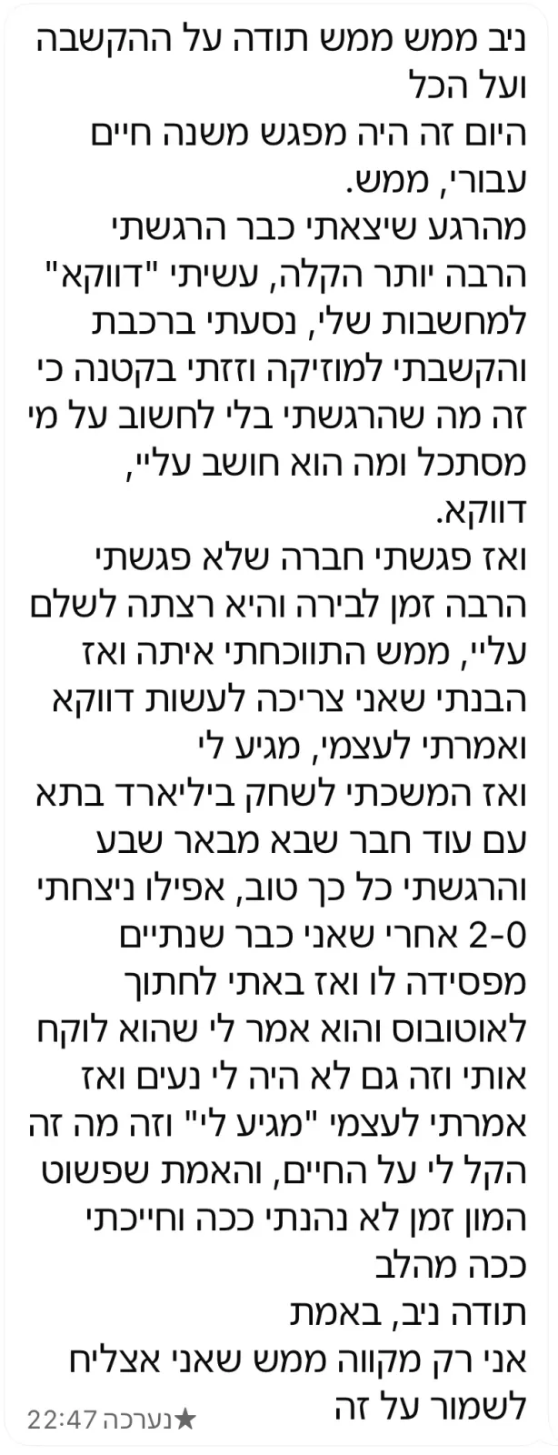 הודעת וואטסאפ ארוכה מלקוח: היום זה היה מפגש משנה חיים. יצאתי הרבה יותר קל, עשיתי 'דווקא' למחשבות, פגשתי חברה, שיחקתי ביליארד, וחייכתי ככה מהלב. תודה, ניב.