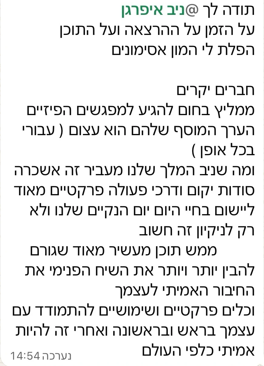 הודעת וואטסאפ מלקוח: תודה לך, ניב, על ההרצאה ועל התוכן. אני ממליץ בחום להגיע למפגשים הפיזיים, הערך המוסף שלהם עצום. דרכי פעולה פרקטיות מאוד ליום יום הנקי שלנו, ולא רק לניקיון עצמו.