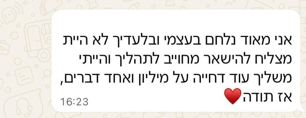 הודעת וואטסאפ מלקוח: אני מאוד נלחם בעצמי, ובלעדיך לא הייתי מצליח להישאר מחויב לתהליך, והייתי משליך עוד דחייה על מיליון ואחד דברים. אז תודה.