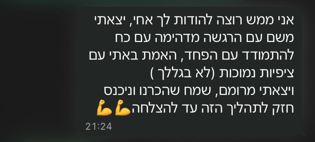 הודעת וואטסאפ מלקוח: אני ממש רוצה להודות לך, אחי. יצאתי משם עם הרגשה מדהימה, עם כוח להתמודד עם הפחד. שמח שהכרנו, וניכנס חזק לתהליך הזה עד להצלחה.